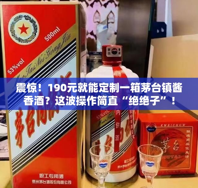 震惊！190元就能定制一箱茅台镇酱香酒？这波操作简直“绝绝子”！