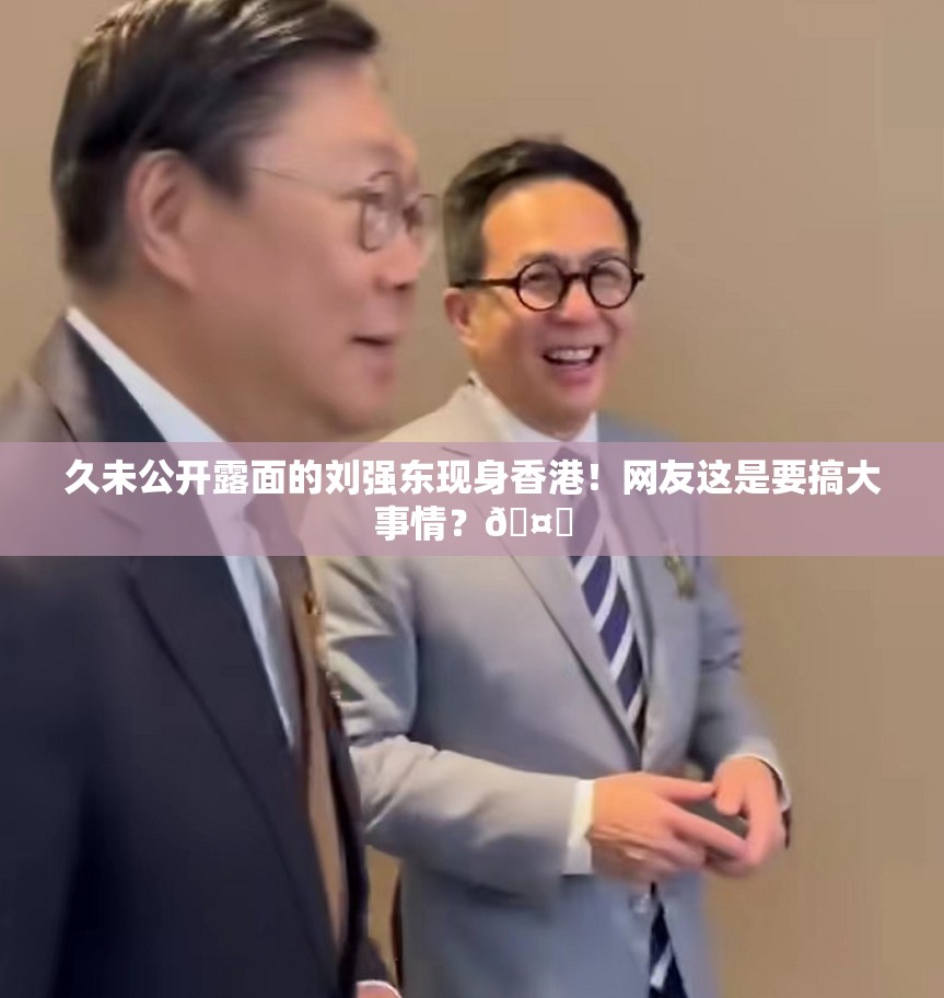 久未公开露面的刘强东现身香港！网友这是要搞大事情？🤔