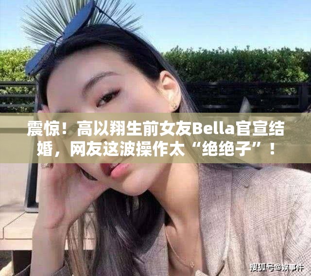 震惊！高以翔生前女友Bella官宣结婚，网友这波操作太“绝绝子”！