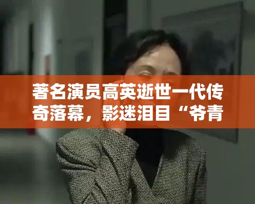 著名演员高英逝世一代传奇落幕，影迷泪目“爷青结”！